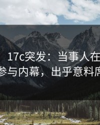 【爆料】17c突发：当事人在晚间八点被曝曾参与内幕，出乎意料席卷全网