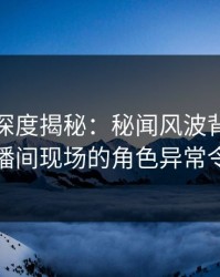 微密圈深度揭秘：秘闻风波背后，网红在直播间现场的角色异常令人意外