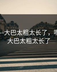 啊轻点----大巴太粗太长了，啊轻点----大巴太粗太长了