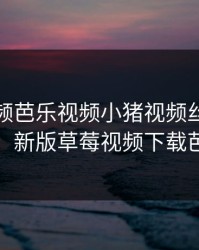 草莓视频芭乐视频小猪视频丝瓜视频鸭，新版草莓视频下载芭乐
