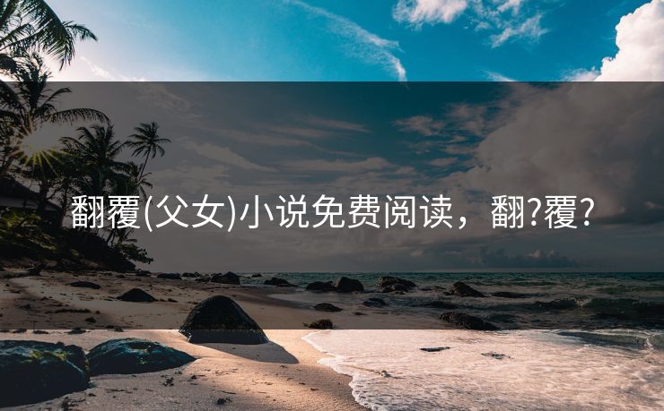 翻覆(父女)小说免费阅读，翻?覆?