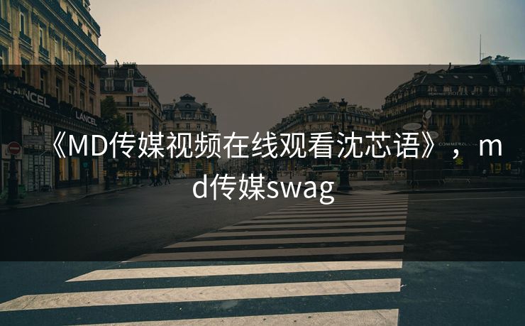 《MD传媒视频在线观看沈芯语》，md传媒swag
