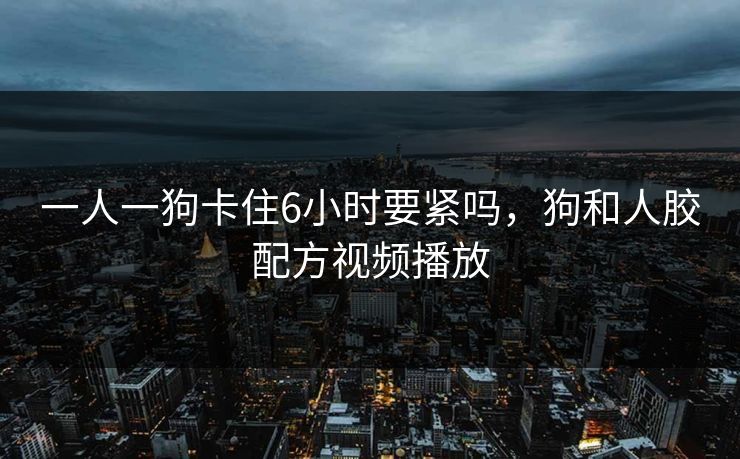 一人一狗卡住6小时要紧吗，狗和人胶配方视频播放