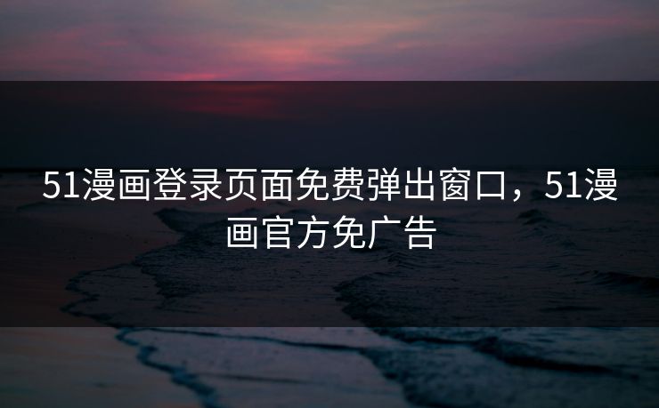 51漫画登录页面免费弹出窗口，51漫画官方免广告