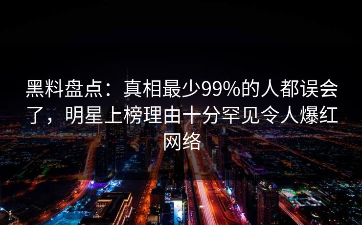 黑料盘点：真相最少99%的人都误会了，明星上榜理由十分罕见令人爆红网络