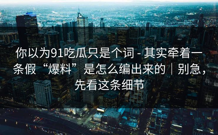 你以为91吃瓜只是个词 - 其实牵着一条假“爆料”是怎么编出来的｜别急，先看这条细节