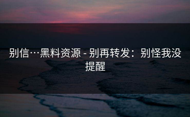 别信…黑料资源 - 别再转发：别怪我没提醒