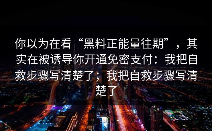 你以为在看“黑料正能量往期”，其实在被诱导你开通免密支付：我把自救步骤写清楚了；我把自救步骤写清楚了