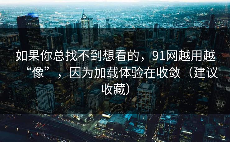 如果你总找不到想看的,91网越用越“像”,因为加载体验在收敛(建议收藏) 如果你总找不到想看的,91网越用越“像”,因为加载体验在收敛(建议收藏)