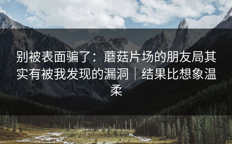 别被表面骗了：蘑菇片场的朋友局其实有被我发现的漏洞｜结果比想象温柔