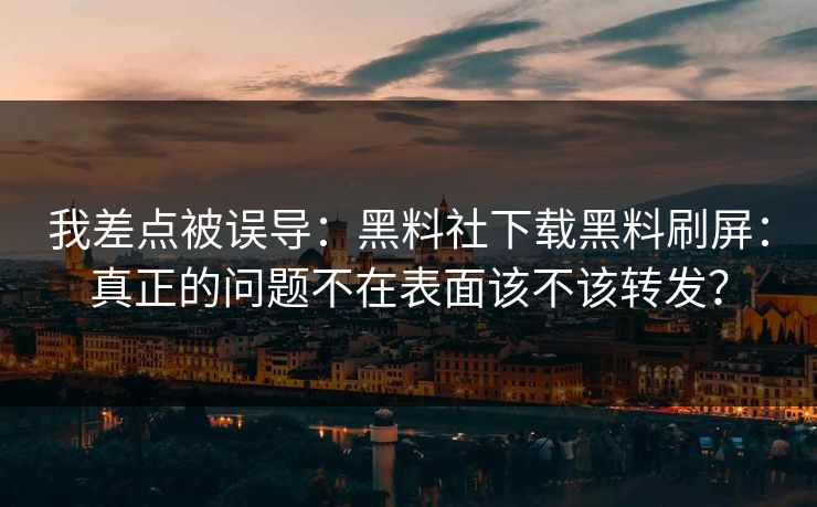 我差点被误导：黑料社下载黑料刷屏：真正的问题不在表面该不该转发？