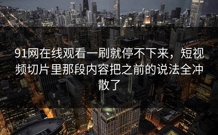 91网在线观看一刷就停不下来,短视频切片里那段内容把之前的说法全冲散了 91网在线观看一刷就停不下来,短视频切片里那段内容把之前的说法全冲散了