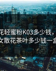 玉女桃花轻蜜粉K03多少钱，2019玉女散花茶叶多少钱一盒