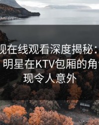 蘑菇影视在线观看深度揭秘：猛料风波背后，明星在KTV包厢的角色极少出现令人意外