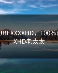 100%TUBEXXXXHD，100%tubeXXXXHD老太太