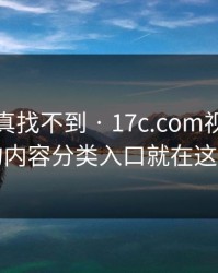 不写你真找不到 · 17c.com视频分享的内容分类入口就在这儿