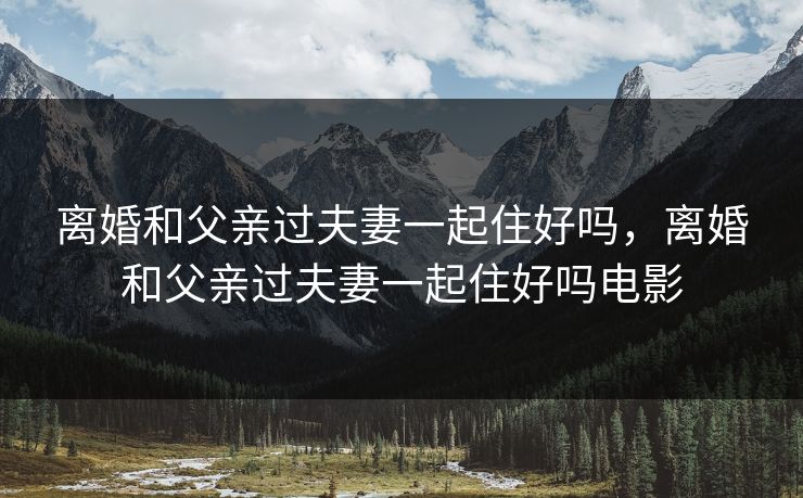 离婚和父亲过夫妻一起住好吗,离婚和父亲过夫妻一起住好吗电影 离婚和父亲过夫妻一起住好吗,离婚和父亲过夫妻一起住好吗电影
