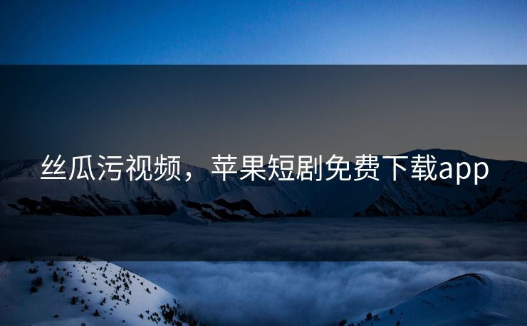 丝瓜污视频,苹果短剧免费下载app 丝瓜污视频,苹果短剧免费下载app