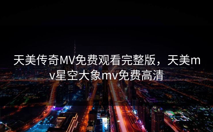 天美传奇MV免费观看完整版,天美mv星空大象mv免费高清 天美传奇MV免费观看完整版,天美mv星空大象mv免费高清