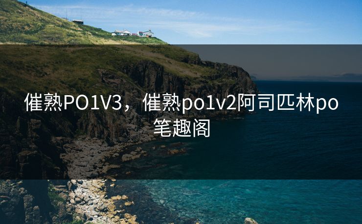 催熟PO1V3,催熟po1v2阿司匹林po笔趣阁 催熟PO1V3,催熟po1v2阿司匹林po笔趣阁