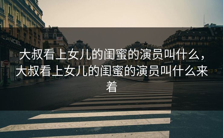 大叔看上女儿的闺蜜的演员叫什么，大叔看上女儿的闺蜜的演员叫什么来着