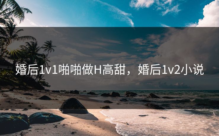婚后1v1啪啪做H高甜,婚后1v2小说 婚后1v1啪啪做H高甜,婚后1v2小说