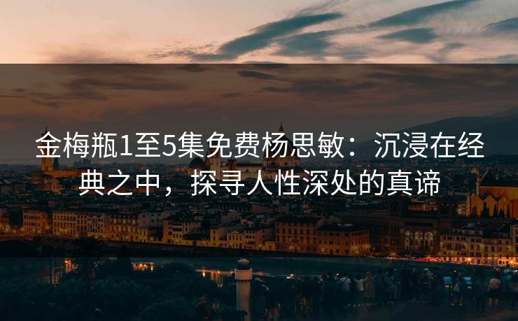 金梅瓶1至5集免费杨思敏：沉浸在经典之中，探寻人性深处的真谛