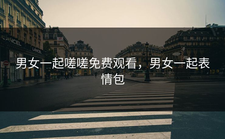 男女一起嗟嗟免费观看，男女一起表情包