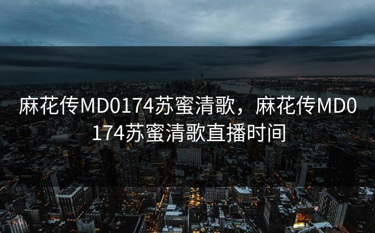 麻花传MD0174苏蜜清歌，麻花传MD0174苏蜜清歌直播时间