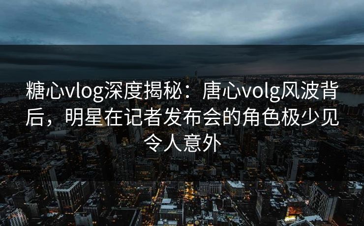 糖心vlog深度揭秘：唐心volg风波背后，明星在记者发布会的角色极少见令人意外