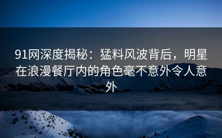91网深度揭秘：猛料风波背后，明星在浪漫餐厅内的角色毫不意外令人意外