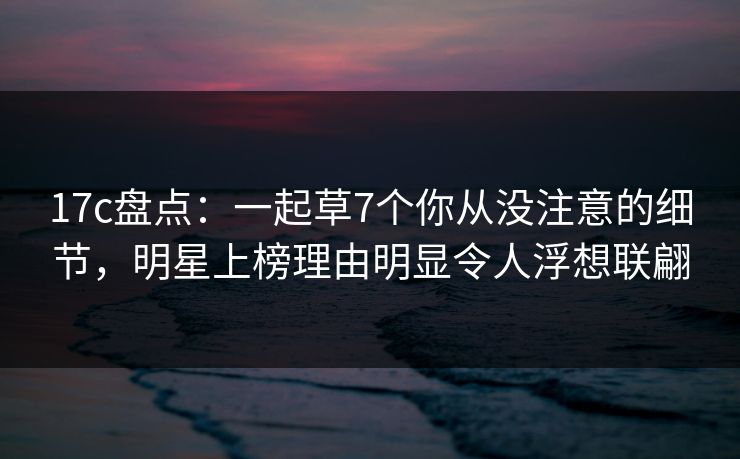 17c盘点：一起草7个你从没注意的细节，明星上榜理由明显令人浮想联翩