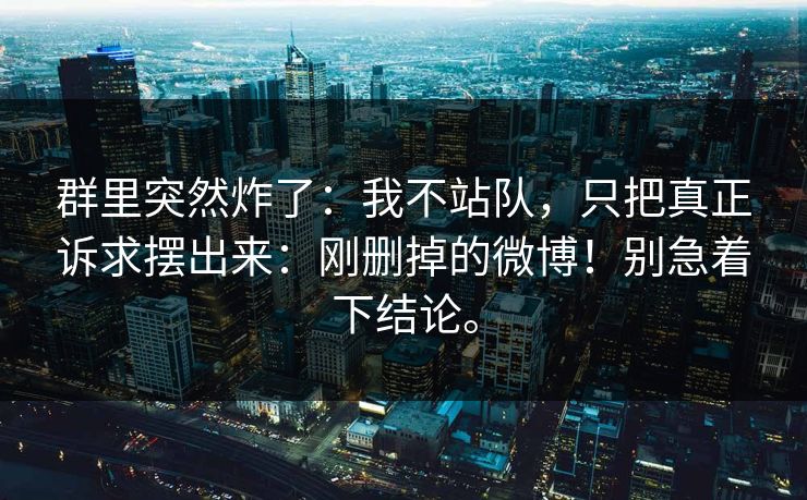 群里突然炸了：我不站队，只把真正诉求摆出来：刚删掉的微博！别急着下结论。
