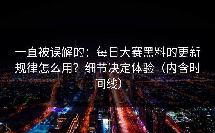 一直被误解的：每日大赛黑料的更新规律怎么用？细节决定体验（内含时间线）