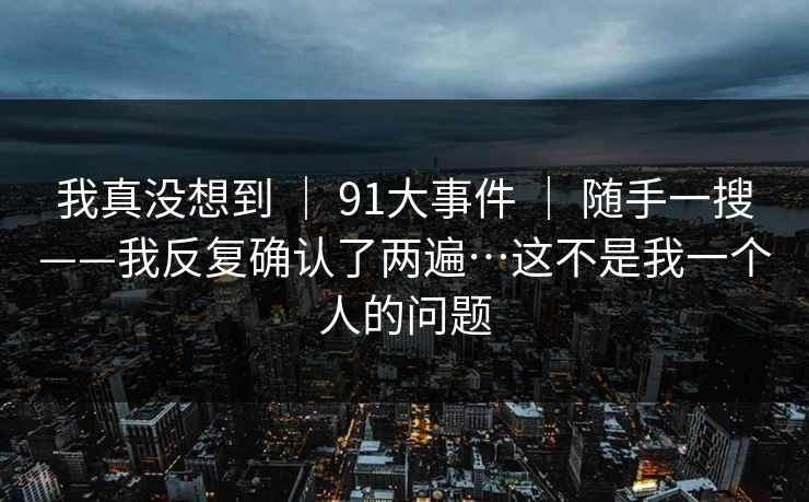 我真没想到 | 91大事件 | 随手一搜——我反复确认了两遍…这不是我一个人的问题 我真没想到 | 91大事件 | 随手一搜——我反复确认了两遍…这不是我一个人的问题