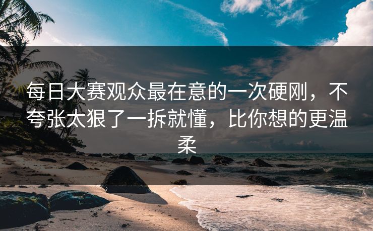 每日大赛观众最在意的一次硬刚,不夸张太狠了一拆就懂,比你想的更温柔 每日大赛观众最在意的一次硬刚,不夸张太狠了一拆就懂,比你想的更温柔