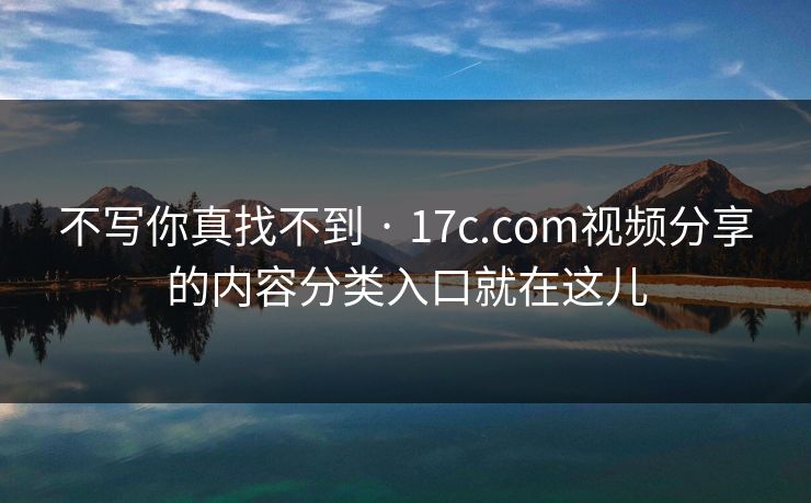 不写你真找不到 · 17c.com视频分享的内容分类入口就在这儿