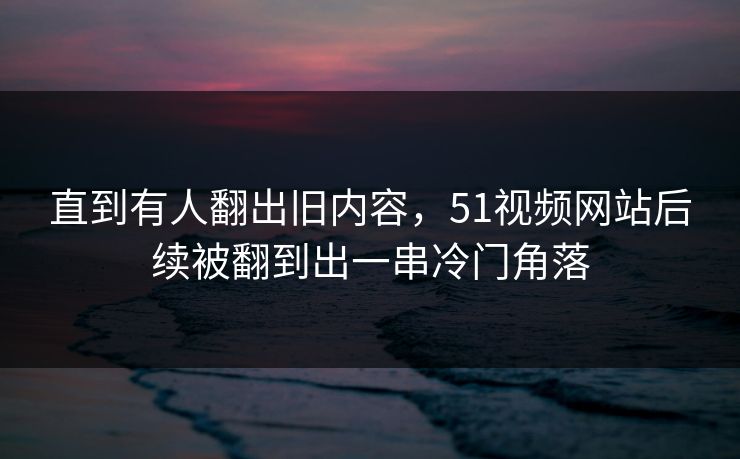 直到有人翻出旧内容，51视频网站后续被翻到出一串冷门角落