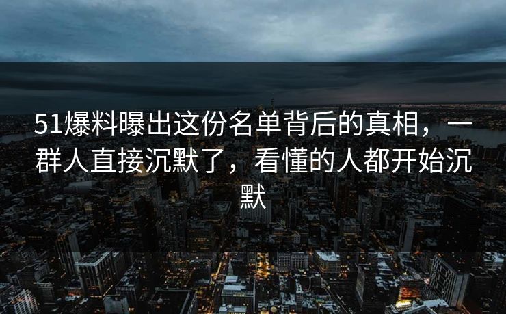 51爆料曝出这份名单背后的真相，一群人直接沉默了，看懂的人都开始沉默