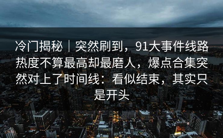 冷门揭秘｜突然刷到，91大事件线路热度不算最高却最磨人，爆点合集突然对上了时间线：看似结束，其实只是开头